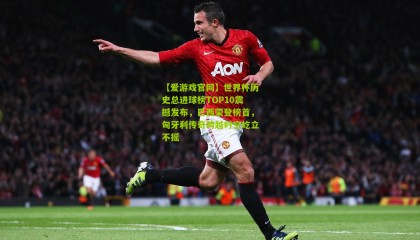 【爱游戏官网】世界杯历史总进球榜TOP10震撼发布，巴西荣登榜首，匈牙利传奇跨越时空屹立不摇