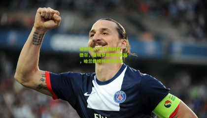 爱游戏|17岁巴西前锋德尔，曼城梦想照耀前路，哈兰德榜样激发潜能