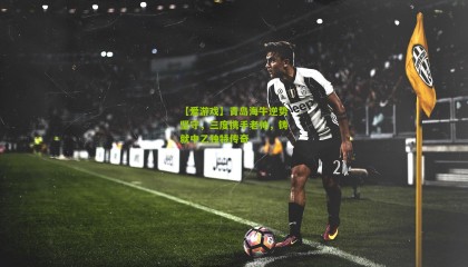 【爱游戏】青岛海牛逆势坚守，三度携手老帅，铸就中乙独特传奇